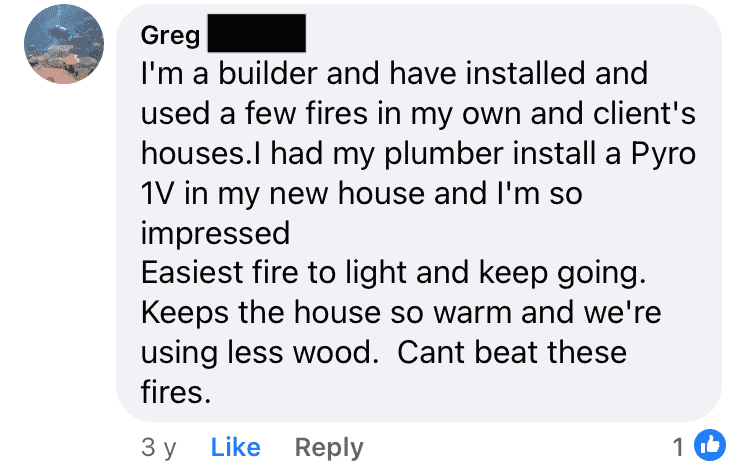 Greg: "I'm a builder and have installed and used a few fires in my own and client's houses. I had my plumber install a Pyro IV in my new house and I'm so impressed. Easiest fire to light and keep going. Keeps the house so warm and we're using less wood. Can't beat these fires."